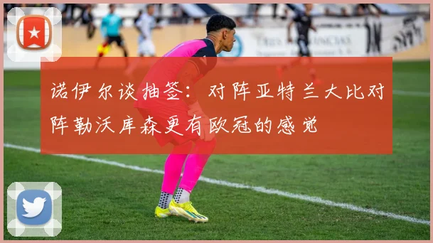 诺伊尔谈抽签：对阵亚特兰大比对阵勒沃库森更有欧冠的感觉