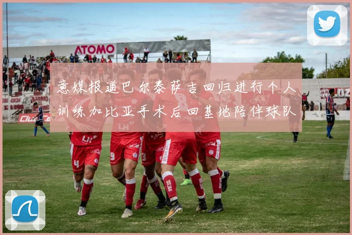 意媒报道巴尔泰萨吉回归进行个人训练加比亚手术后回基地陪伴球队恢复状态