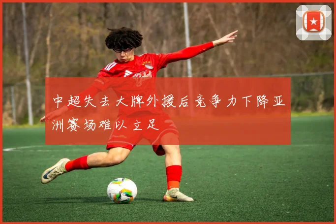 中超失去大牌外援后竞争力下降亚洲赛场难以立足