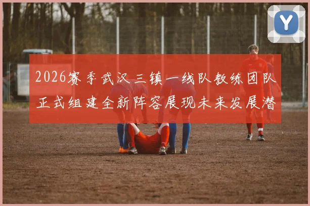 2026赛季武汉三镇一线队教练团队正式组建全新阵容展现未来发展潜力