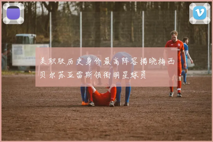 美职联历史身价最高阵容揭晓梅西贝尔苏亚雷斯领衔明星球员