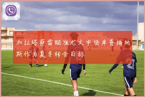 加拉塔萨雷瞄准尤文中场库普梅纳斯作为夏季转会目标