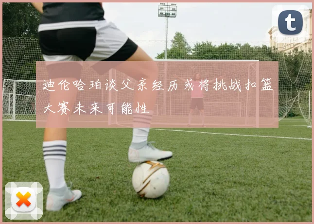 迪伦哈珀谈父亲经历或将挑战扣篮大赛未来可能性