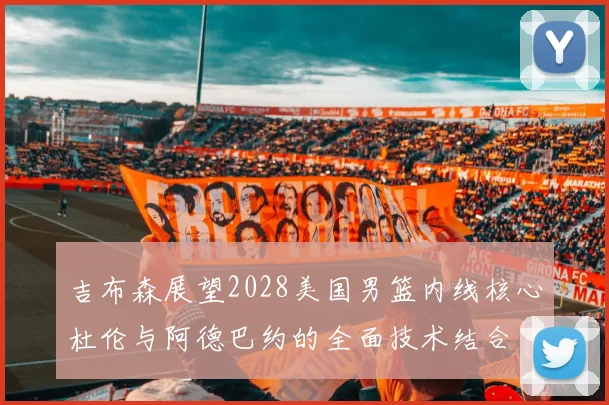 吉布森展望2028美国男篮内线核心杜伦与阿德巴约的全面技术结合