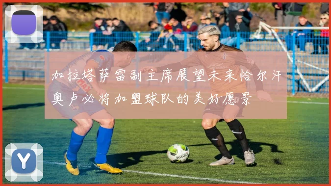 加拉塔萨雷副主席展望未来恰尔汗奥卢必将加盟球队的美好愿景