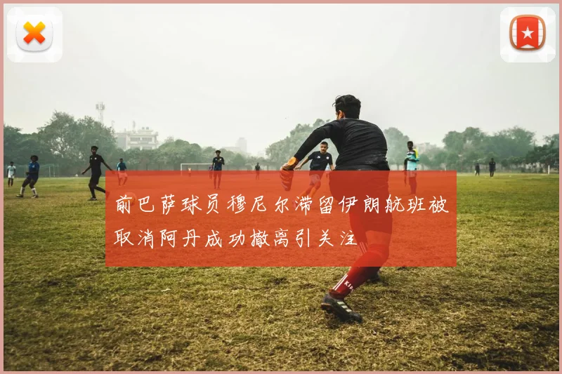 前巴萨球员穆尼尔滞留伊朗航班被取消阿丹成功撤离引关注