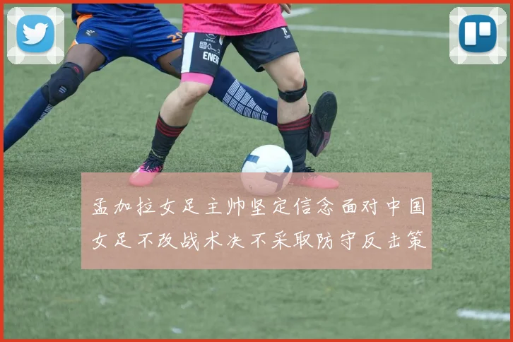 孟加拉女足主帅坚定信念面对中国女足不改战术决不采取防守反击策略