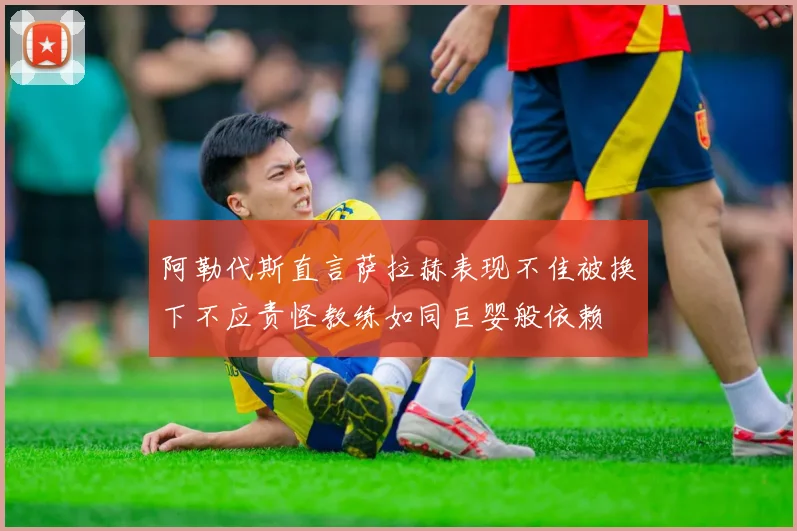 阿勒代斯直言萨拉赫表现不佳被换下不应责怪教练如同巨婴般依赖