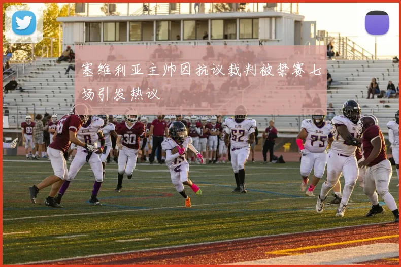 塞维利亚主帅因抗议裁判被禁赛七场引发热议