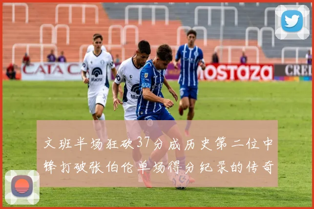 文班半场狂砍37分成历史第二位中锋打破张伯伦单场得分纪录的传奇时刻