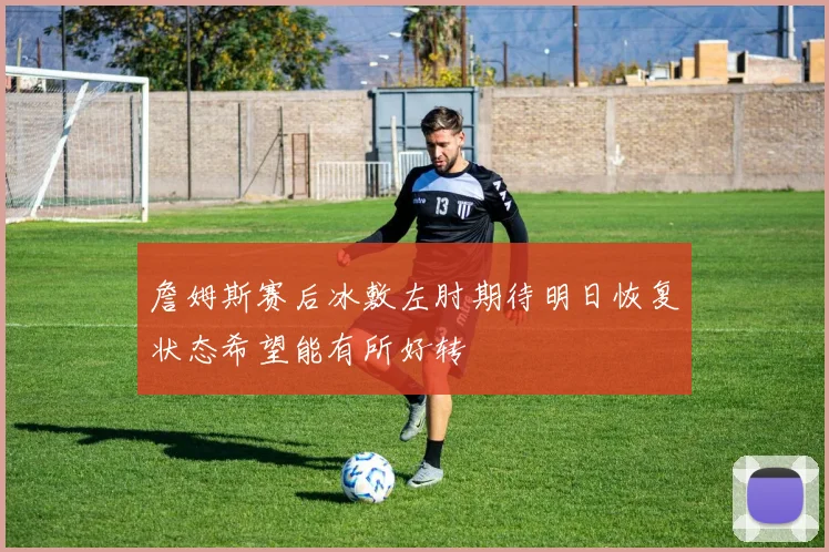 詹姆斯赛后冰敷左肘期待明日恢复状态希望能有所好转