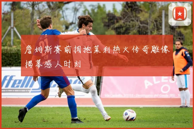 詹姆斯赛前拥抱莱利热火传奇雕像揭幕感人时刻