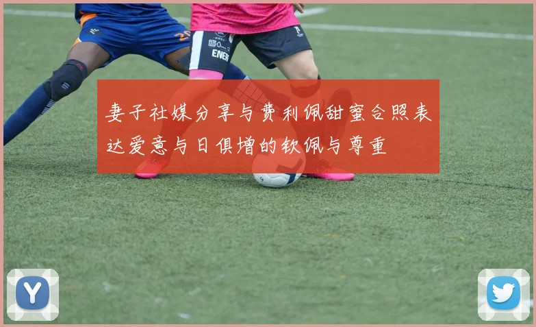 妻子社媒分享与费利佩甜蜜合照表达爱意与日俱增的钦佩与尊重