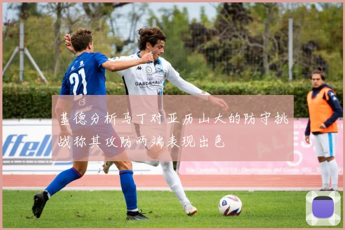 基德分析马丁对亚历山大的防守挑战称其攻防两端表现出色