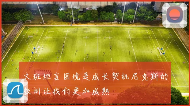 文班坦言困境是成长契机尼克斯的教训让我们更加成熟